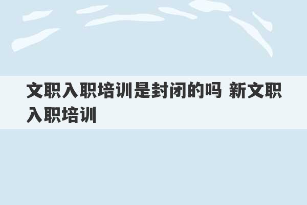 文职入职培训是封闭的吗 新文职入职培训