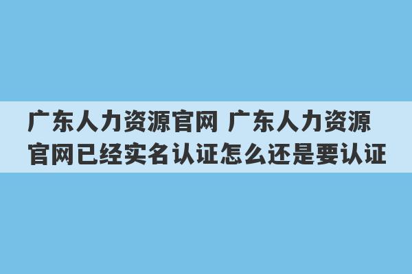 广东人力资源官网 广东人力资源官网已经实名认证怎么还是要认证