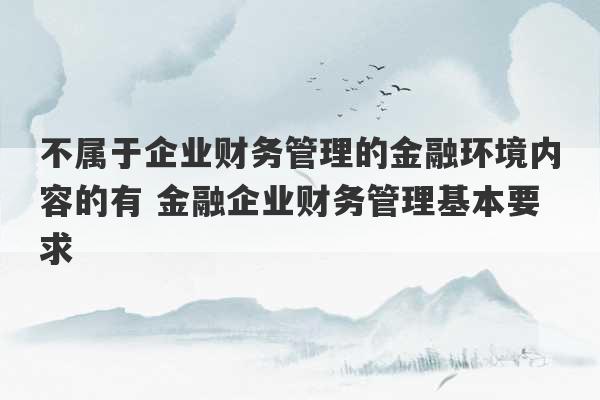 不属于企业财务管理的金融环境内容的有 金融企业财务管理基本要求