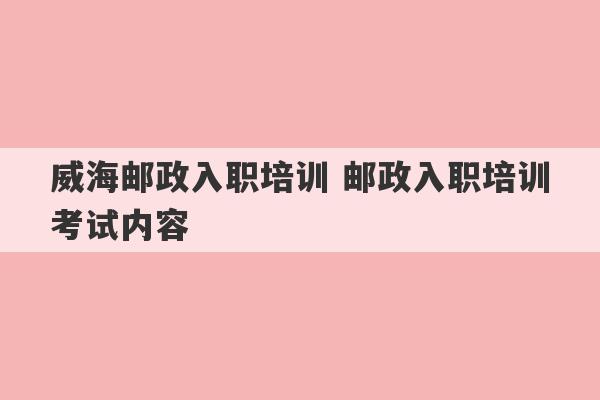 威海邮政入职培训 邮政入职培训考试内容