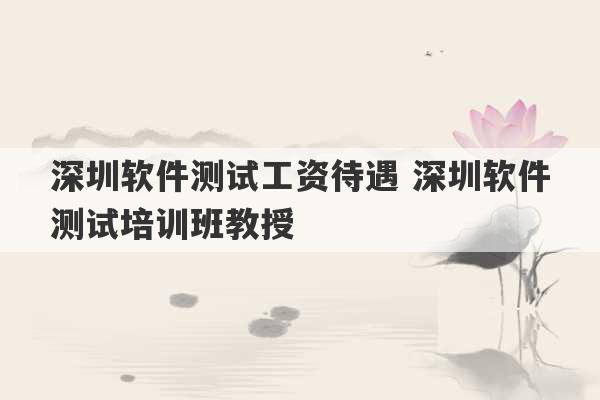 深圳软件测试工资待遇 深圳软件测试培训班教授