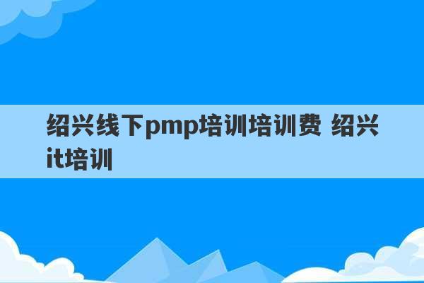 绍兴线下pmp培训培训费 绍兴it培训