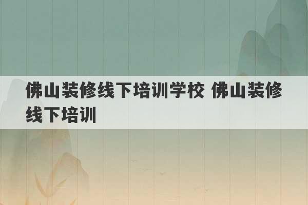 佛山装修线下培训学校 佛山装修线下培训