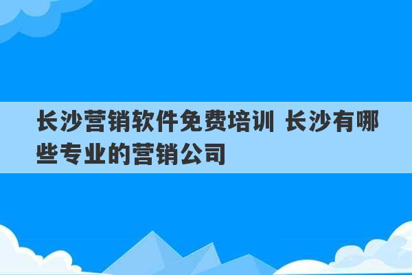 长沙营销软件免费培训 长沙有哪些专业的营销公司