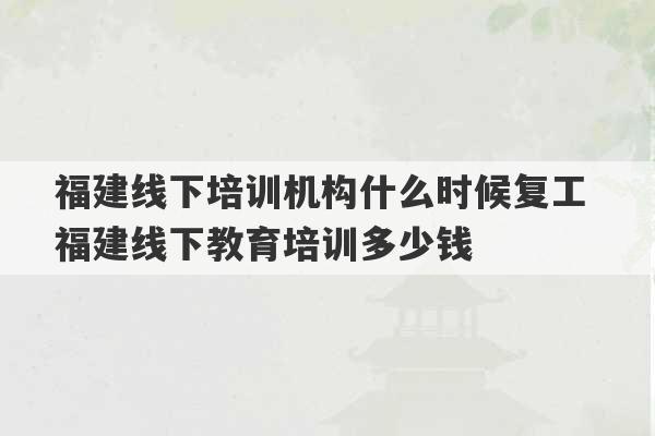 福建线下培训机构什么时候复工 福建线下教育培训多少钱