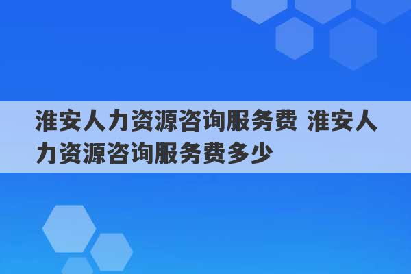 淮安人力资源咨询服务费 淮安人力资源咨询服务费多少