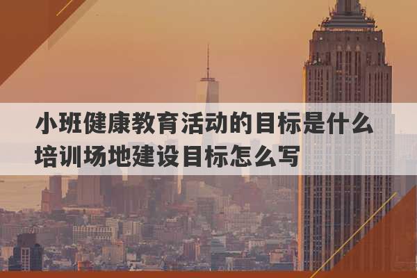 小班健康教育活动的目标是什么 培训场地建设目标怎么写