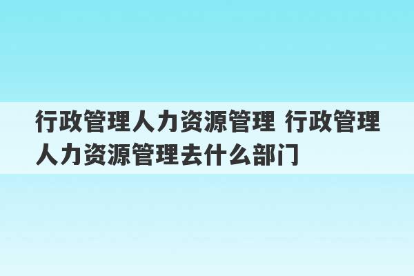 行政管理人力资源管理 行政管理人力资源管理去什么部门