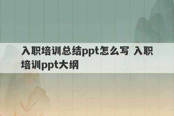 入职培训总结ppt怎么写 入职培训ppt大纲