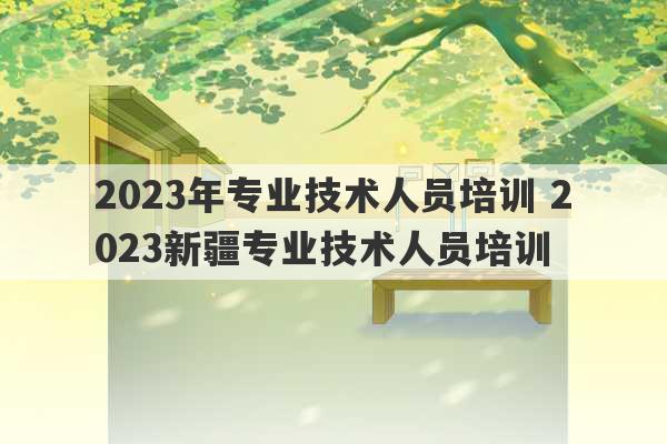 2023年专业技术人员培训 2023新疆专业技术人员培训