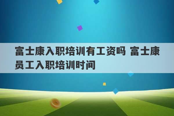 富士康入职培训有工资吗 富士康员工入职培训时间