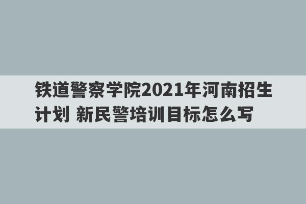 铁道警察学院2021年河南招生计划 新民警培训目标怎么写