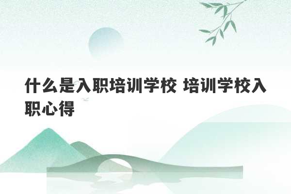 什么是入职培训学校 培训学校入职心得