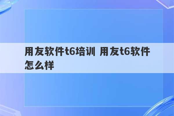 用友软件t6培训 用友t6软件怎么样