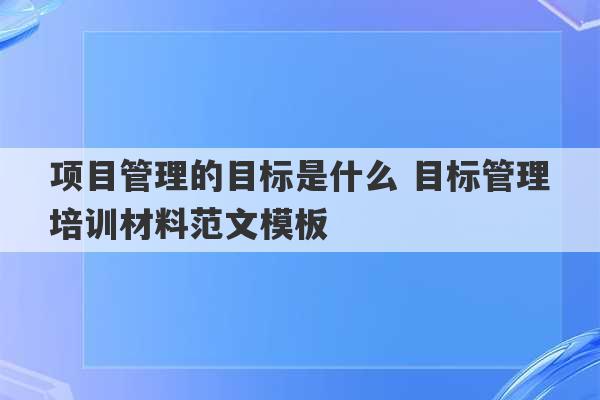 项目管理的目标是什么 目标管理培训材料范文模板