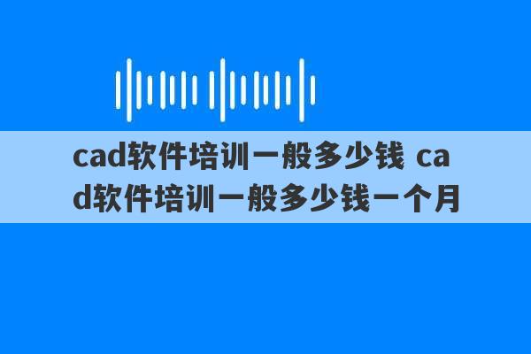 cad软件培训一般多少钱 cad软件培训一般多少钱一个月