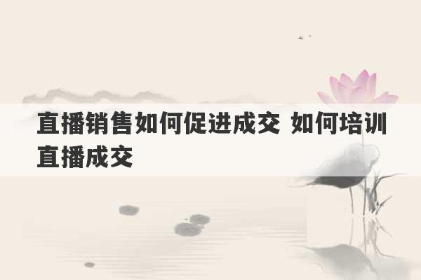 直播销售如何促进成交 如何培训直播成交