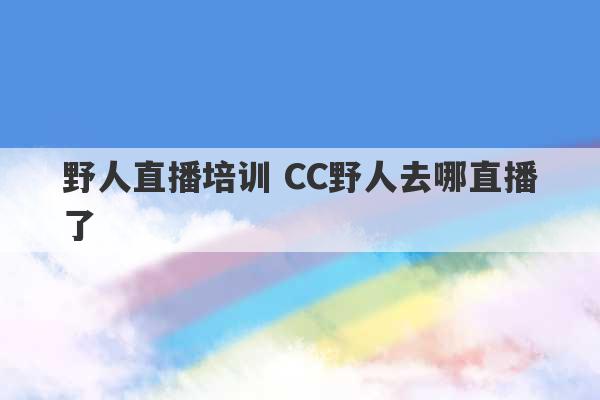 野人直播培训 CC野人去哪直播了