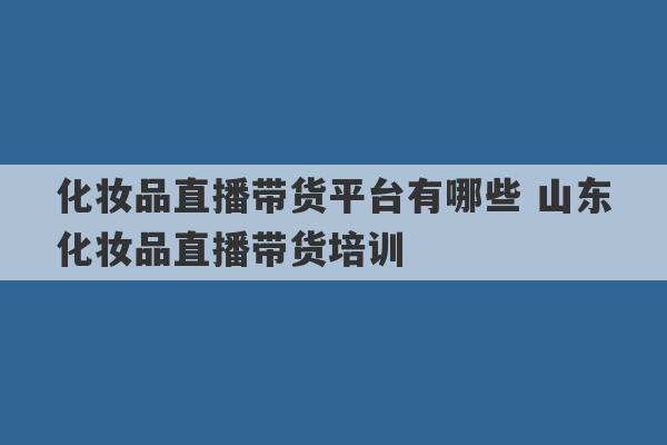 化妆品直播带货平台有哪些 山东化妆品直播带货培训