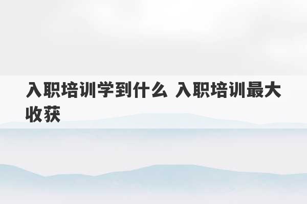 入职培训学到什么 入职培训最大收获