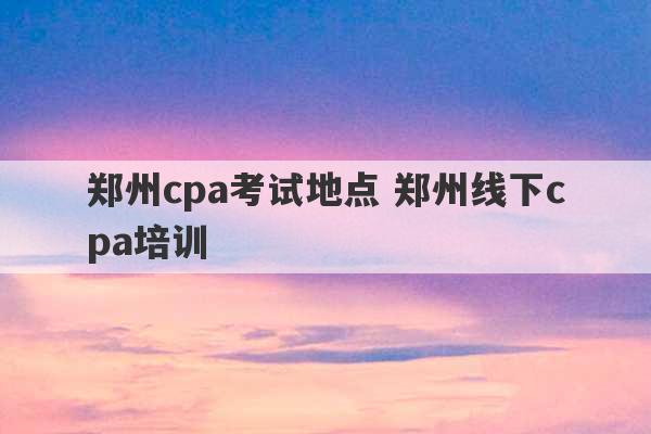 郑州cpa考试地点 郑州线下cpa培训