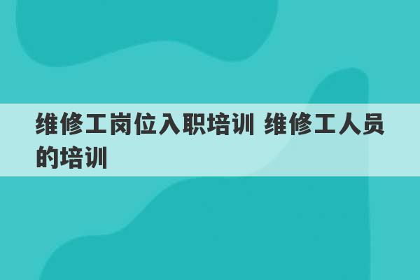 维修工岗位入职培训 维修工人员的培训