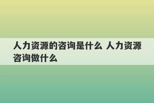 人力资源的咨询是什么 人力资源咨询做什么