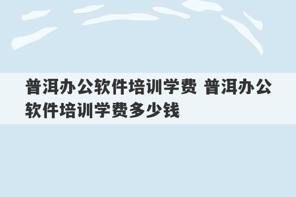 普洱办公软件培训学费 普洱办公软件培训学费多少钱