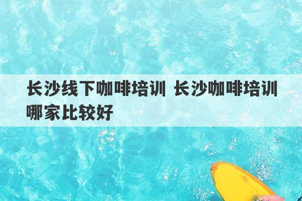 长沙线下咖啡培训 长沙咖啡培训哪家比较好