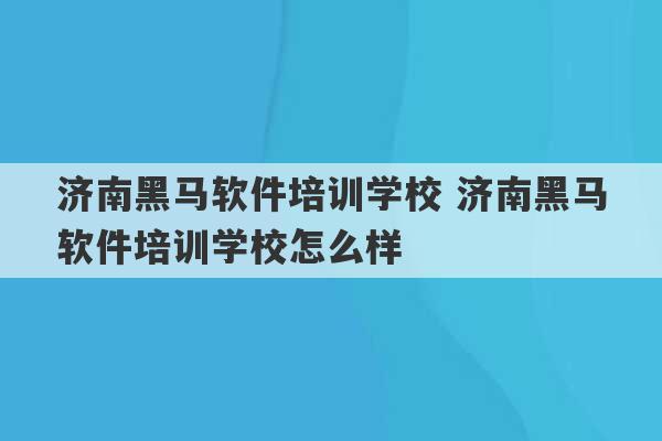 济南黑马软件培训学校 济南黑马软件培训学校怎么样