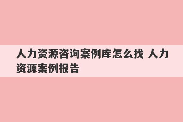 人力资源咨询案例库怎么找 人力资源案例报告