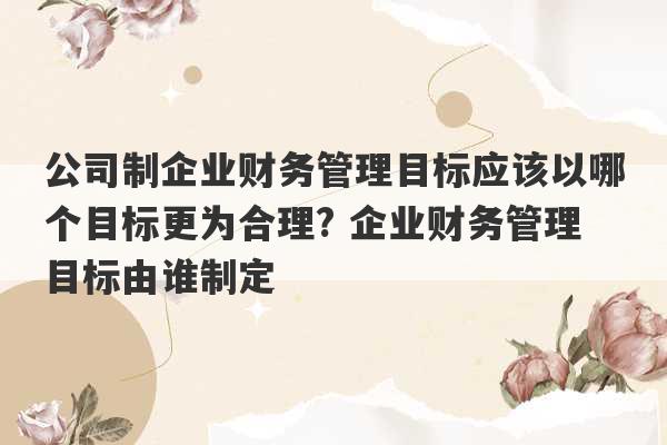 公司制企业财务管理目标应该以哪个目标更为合理? 企业财务管理目标由谁制定