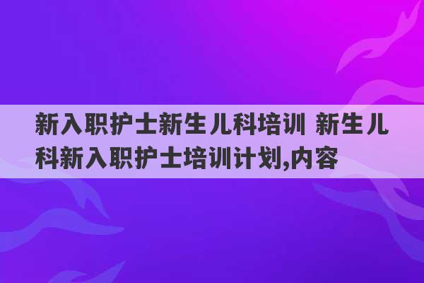 新入职护士新生儿科培训 新生儿科新入职护士培训计划,内容