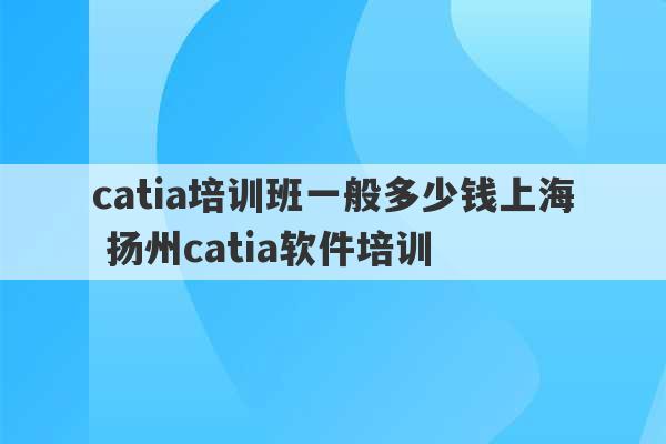 catia培训班一般多少钱上海 扬州catia软件培训