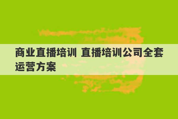 商业直播培训 直播培训公司全套运营方案