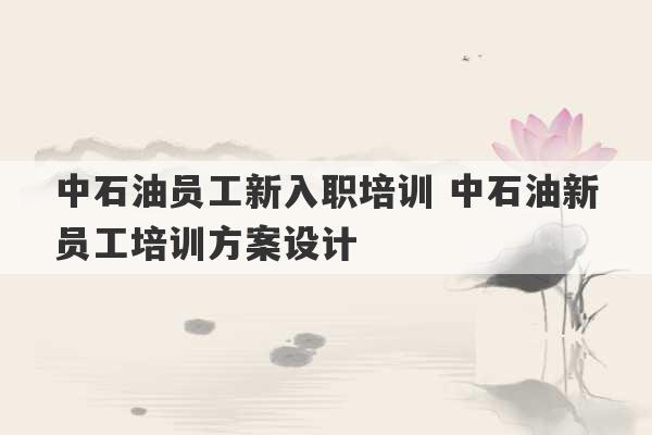 中石油员工新入职培训 中石油新员工培训方案设计