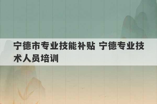 宁德市专业技能补贴 宁德专业技术人员培训