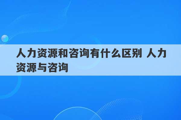 人力资源和咨询有什么区别 人力资源与咨询