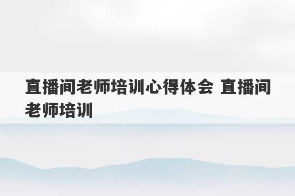 直播间老师培训心得体会 直播间老师培训