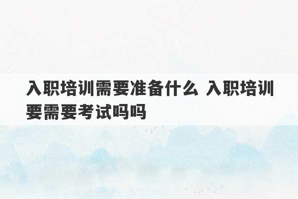 入职培训需要准备什么 入职培训要需要考试吗吗