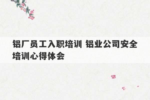 铝厂员工入职培训 铝业公司安全培训心得体会