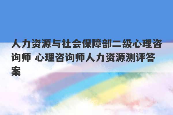 人力资源与社会保障部二级心理咨询师 心理咨询师人力资源测评答案