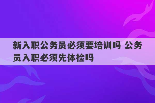 新入职公务员必须要培训吗 公务员入职必须先体检吗