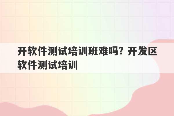 开软件测试培训班难吗? 开发区软件测试培训