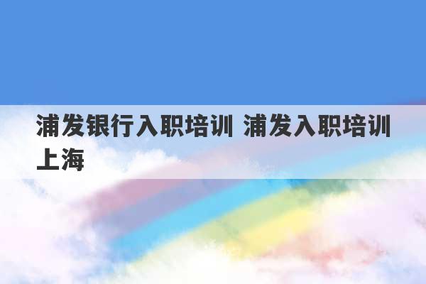 浦发银行入职培训 浦发入职培训上海