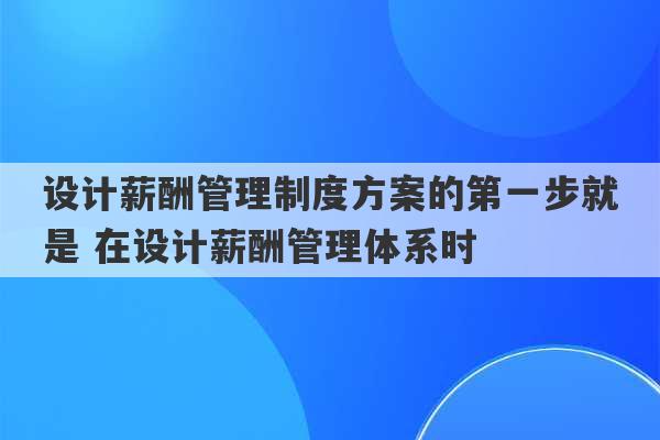 设计薪酬管理制度方案的第一步就是 在设计薪酬管理体系时