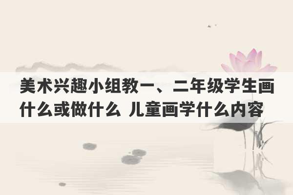 美术兴趣小组教一、二年级学生画什么或做什么 儿童画学什么内容