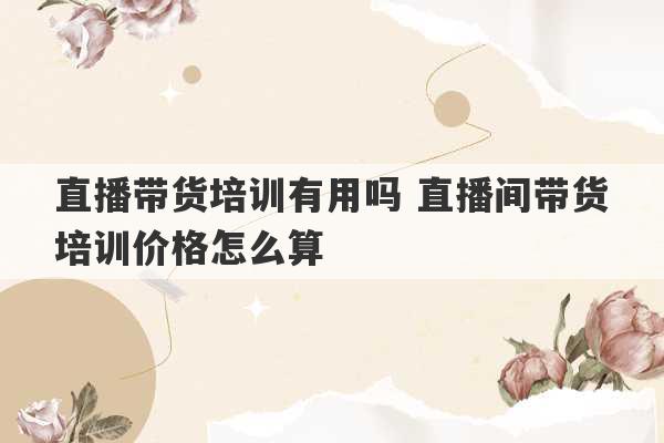 直播带货培训有用吗 直播间带货培训价格怎么算