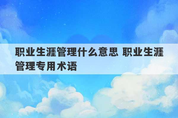 职业生涯管理什么意思 职业生涯管理专用术语