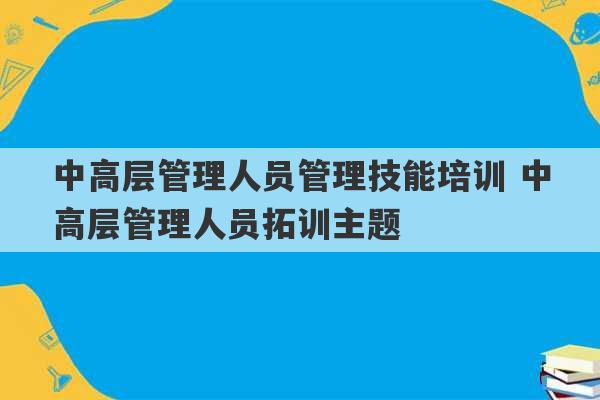 中高层管理人员管理技能培训 中高层管理人员拓训主题